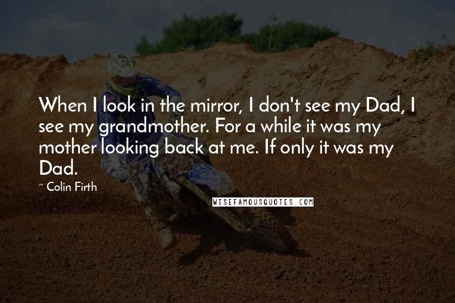 Colin Firth Quotes: When I look in the mirror, I don't see my Dad, I see my grandmother. For a while it was my mother looking back at me. If only it was my Dad.