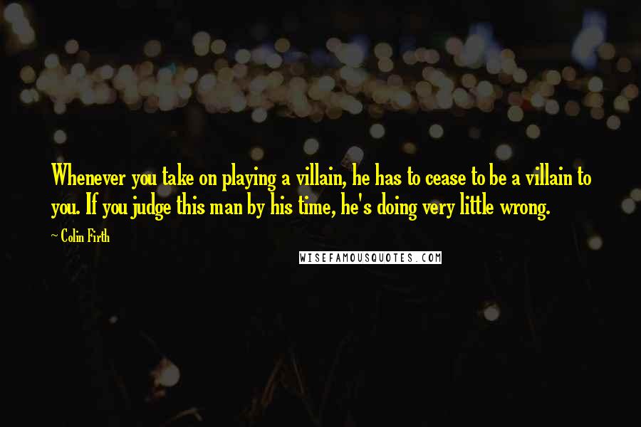 Colin Firth Quotes: Whenever you take on playing a villain, he has to cease to be a villain to you. If you judge this man by his time, he's doing very little wrong.