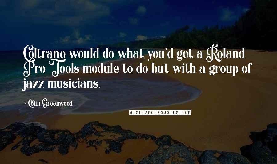 Colin Greenwood Quotes: Coltrane would do what you'd get a Roland Pro Tools module to do but with a group of jazz musicians.
