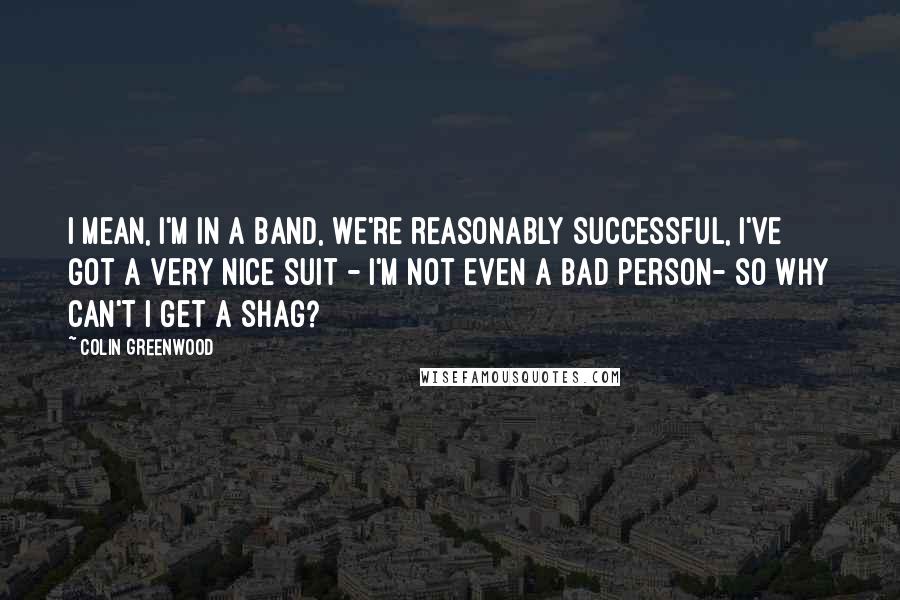 Colin Greenwood Quotes: I mean, I'm in a band, we're reasonably successful, I've got a very nice suit - I'm not even a bad person- so why can't I get a shag?