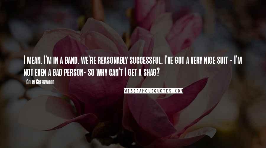 Colin Greenwood Quotes: I mean, I'm in a band, we're reasonably successful, I've got a very nice suit - I'm not even a bad person- so why can't I get a shag?