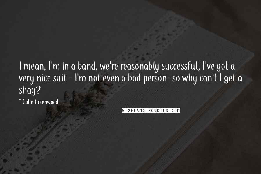 Colin Greenwood Quotes: I mean, I'm in a band, we're reasonably successful, I've got a very nice suit - I'm not even a bad person- so why can't I get a shag?