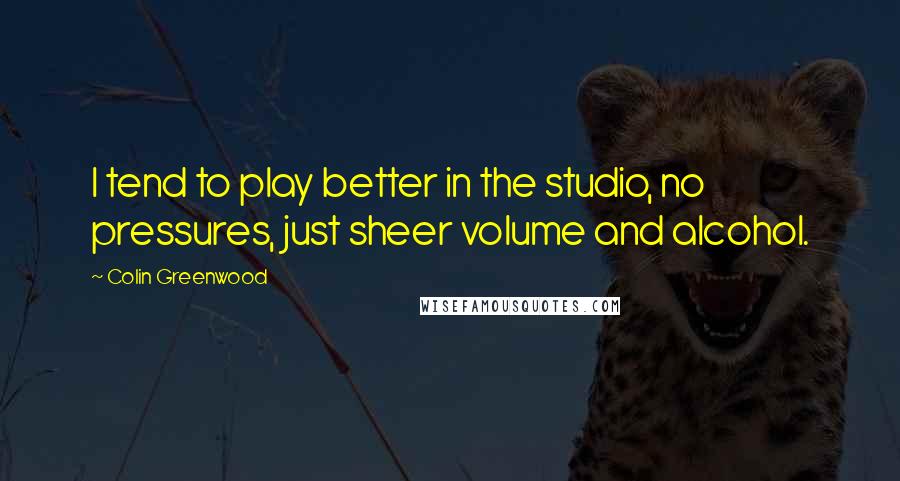 Colin Greenwood Quotes: I tend to play better in the studio, no pressures, just sheer volume and alcohol.