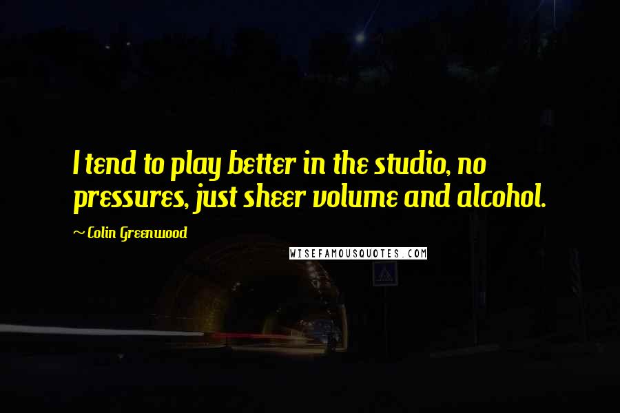 Colin Greenwood Quotes: I tend to play better in the studio, no pressures, just sheer volume and alcohol.