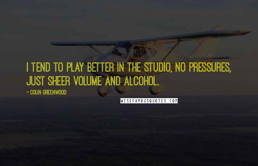 Colin Greenwood Quotes: I tend to play better in the studio, no pressures, just sheer volume and alcohol.