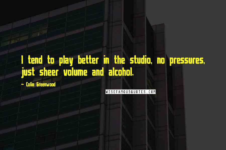 Colin Greenwood Quotes: I tend to play better in the studio, no pressures, just sheer volume and alcohol.