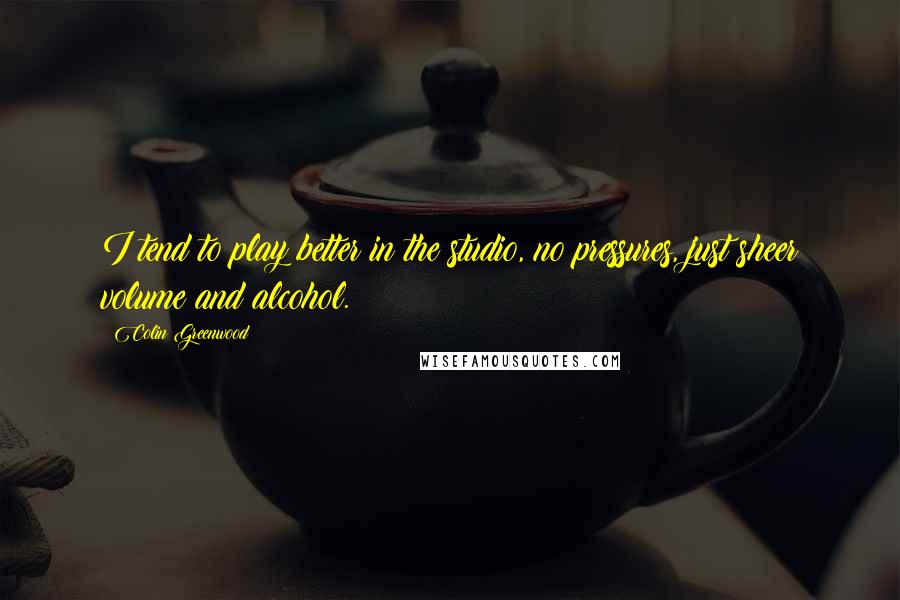 Colin Greenwood Quotes: I tend to play better in the studio, no pressures, just sheer volume and alcohol.