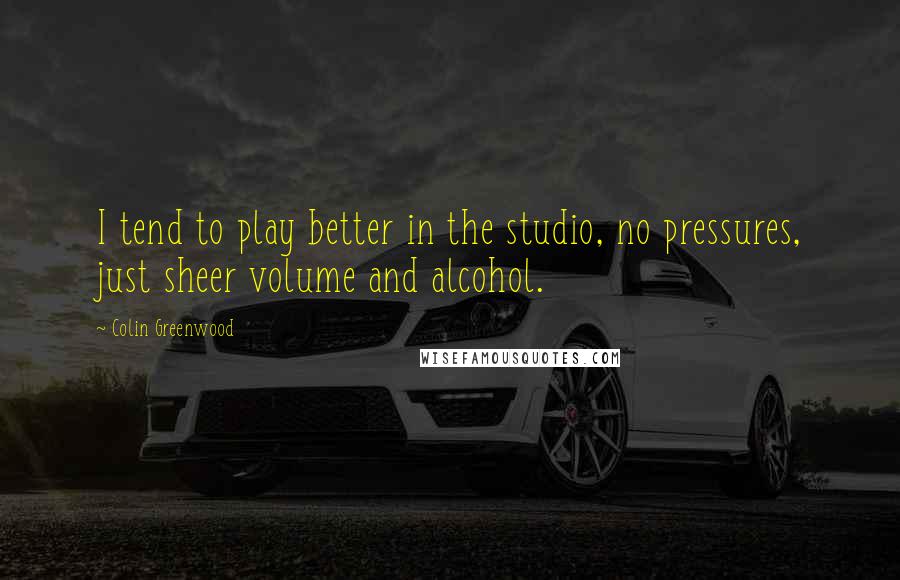 Colin Greenwood Quotes: I tend to play better in the studio, no pressures, just sheer volume and alcohol.