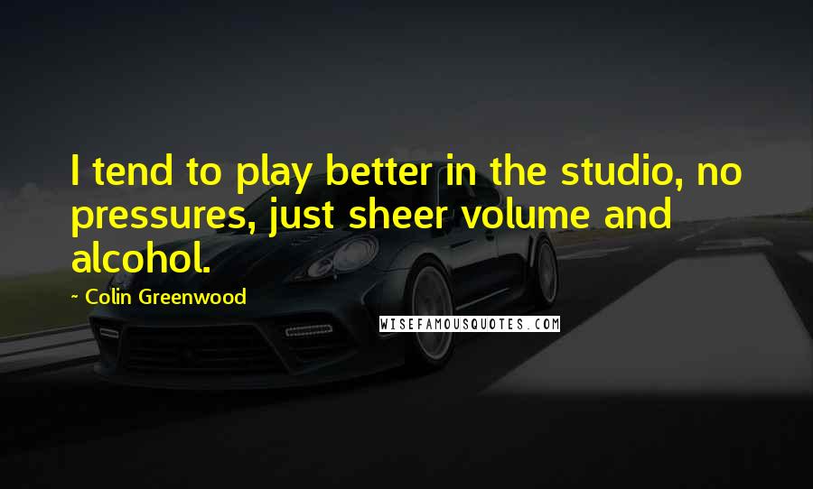 Colin Greenwood Quotes: I tend to play better in the studio, no pressures, just sheer volume and alcohol.