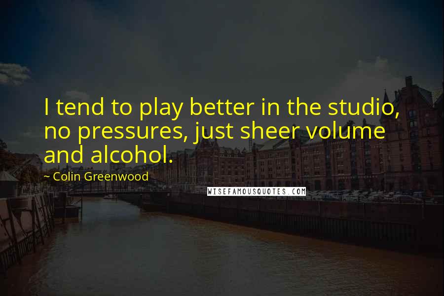 Colin Greenwood Quotes: I tend to play better in the studio, no pressures, just sheer volume and alcohol.