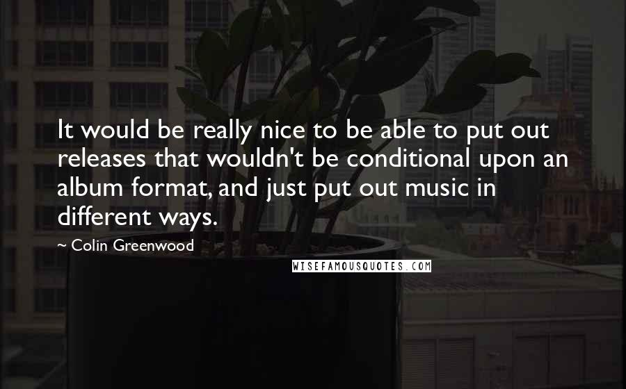 Colin Greenwood Quotes: It would be really nice to be able to put out releases that wouldn't be conditional upon an album format, and just put out music in different ways.