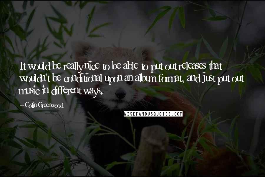 Colin Greenwood Quotes: It would be really nice to be able to put out releases that wouldn't be conditional upon an album format, and just put out music in different ways.