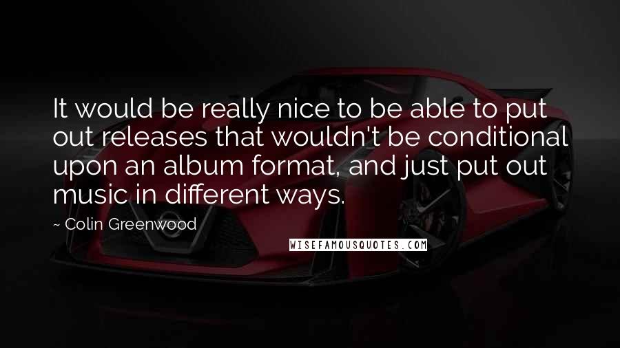 Colin Greenwood Quotes: It would be really nice to be able to put out releases that wouldn't be conditional upon an album format, and just put out music in different ways.