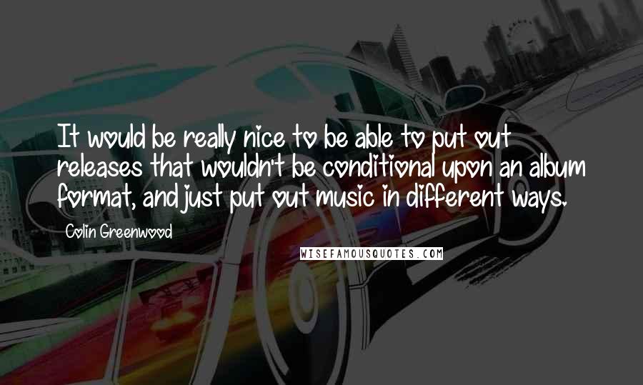 Colin Greenwood Quotes: It would be really nice to be able to put out releases that wouldn't be conditional upon an album format, and just put out music in different ways.