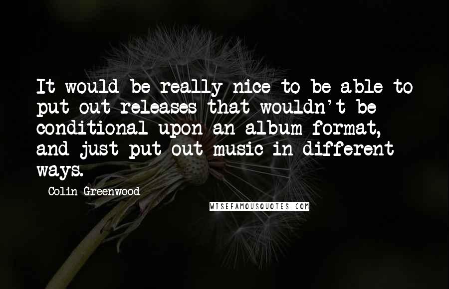 Colin Greenwood Quotes: It would be really nice to be able to put out releases that wouldn't be conditional upon an album format, and just put out music in different ways.