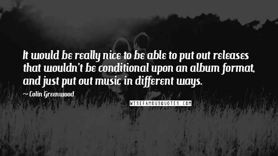 Colin Greenwood Quotes: It would be really nice to be able to put out releases that wouldn't be conditional upon an album format, and just put out music in different ways.