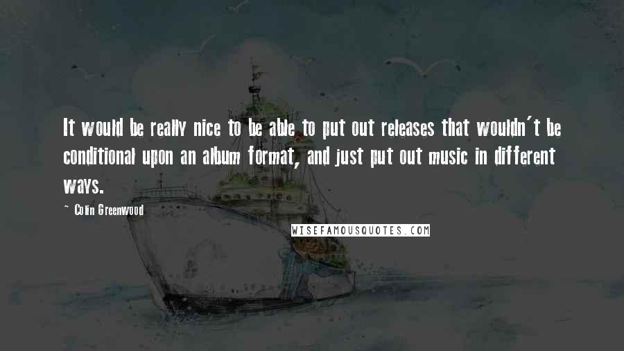 Colin Greenwood Quotes: It would be really nice to be able to put out releases that wouldn't be conditional upon an album format, and just put out music in different ways.