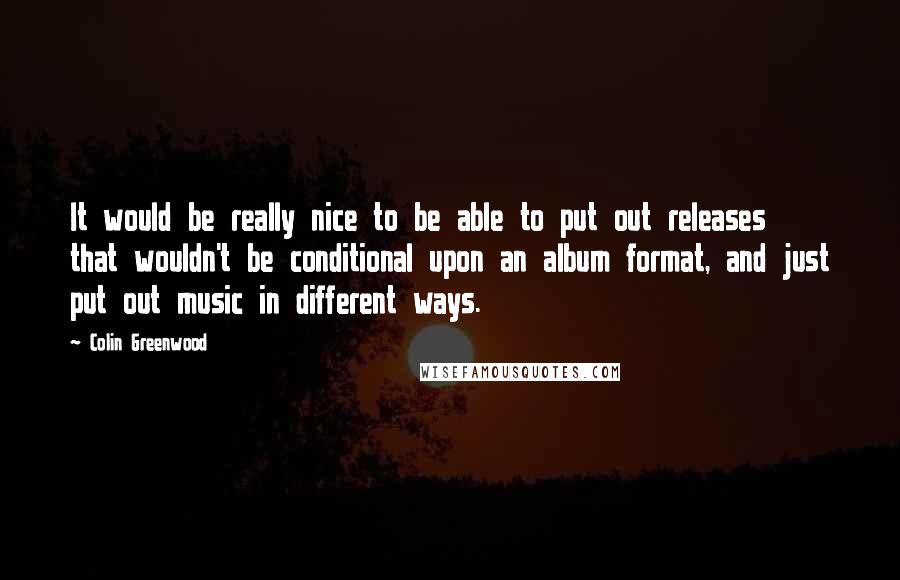 Colin Greenwood Quotes: It would be really nice to be able to put out releases that wouldn't be conditional upon an album format, and just put out music in different ways.