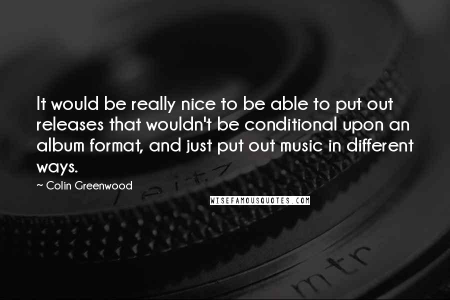 Colin Greenwood Quotes: It would be really nice to be able to put out releases that wouldn't be conditional upon an album format, and just put out music in different ways.