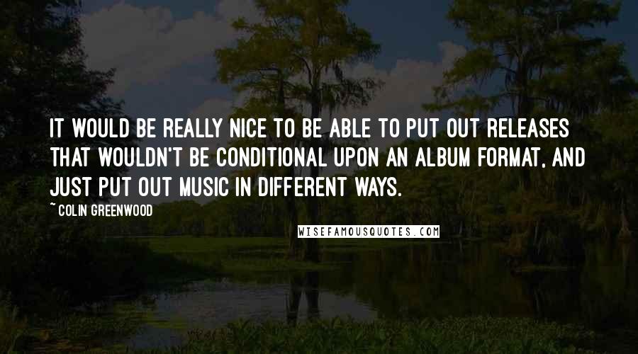 Colin Greenwood Quotes: It would be really nice to be able to put out releases that wouldn't be conditional upon an album format, and just put out music in different ways.