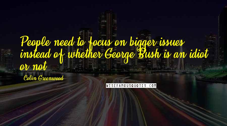 Colin Greenwood Quotes: People need to focus on bigger issues instead of whether George Bush is an idiot or not.