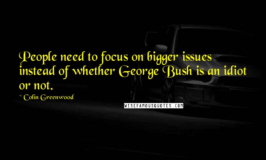 Colin Greenwood Quotes: People need to focus on bigger issues instead of whether George Bush is an idiot or not.