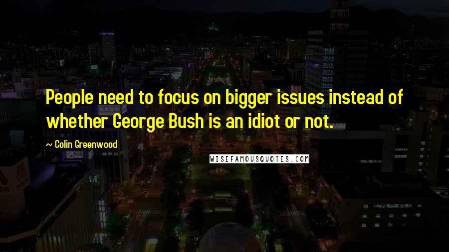 Colin Greenwood Quotes: People need to focus on bigger issues instead of whether George Bush is an idiot or not.