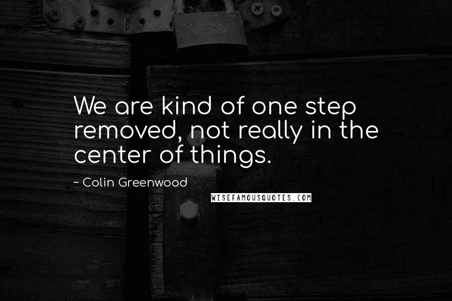 Colin Greenwood Quotes: We are kind of one step removed, not really in the center of things.