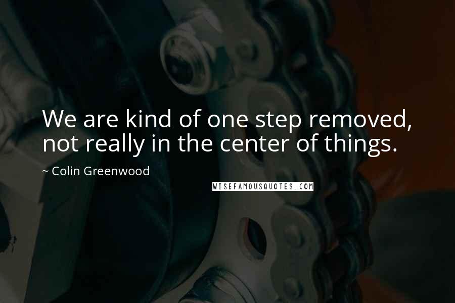 Colin Greenwood Quotes: We are kind of one step removed, not really in the center of things.