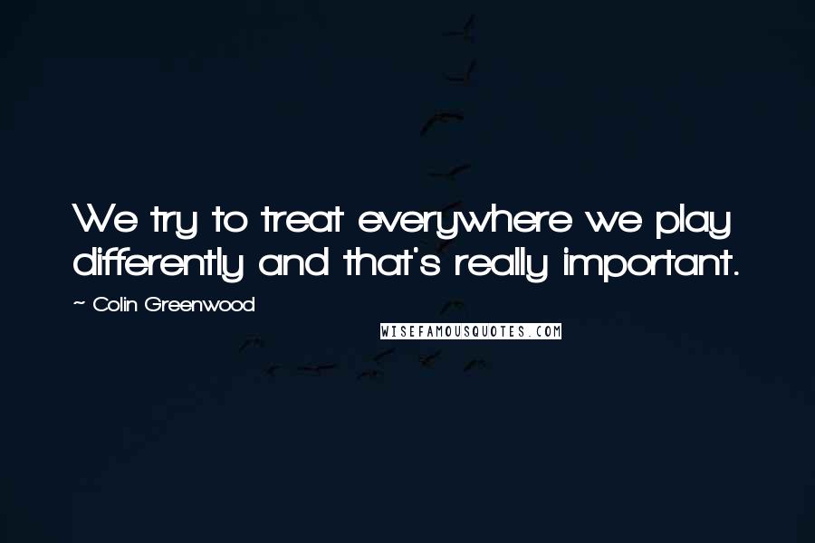 Colin Greenwood Quotes: We try to treat everywhere we play differently and that's really important.