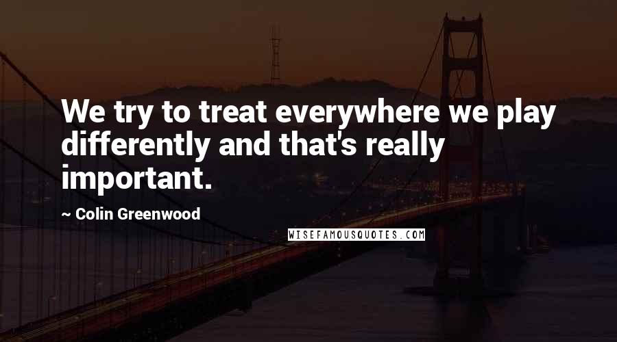 Colin Greenwood Quotes: We try to treat everywhere we play differently and that's really important.