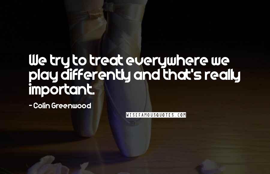Colin Greenwood Quotes: We try to treat everywhere we play differently and that's really important.