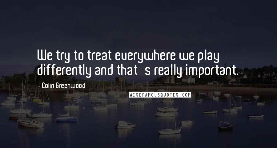 Colin Greenwood Quotes: We try to treat everywhere we play differently and that's really important.