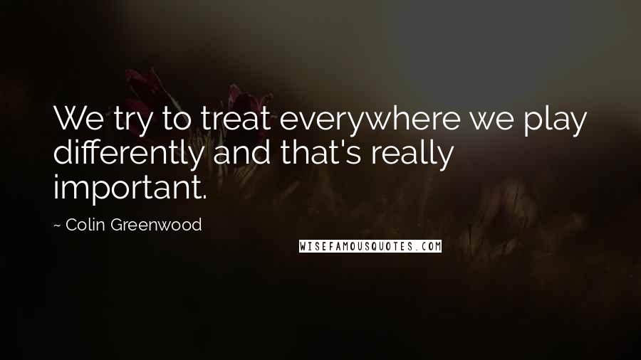 Colin Greenwood Quotes: We try to treat everywhere we play differently and that's really important.
