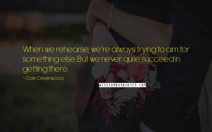 Colin Greenwood Quotes: When we rehearse, we're always trying to aim for something else. But we never quite succeed in getting there.