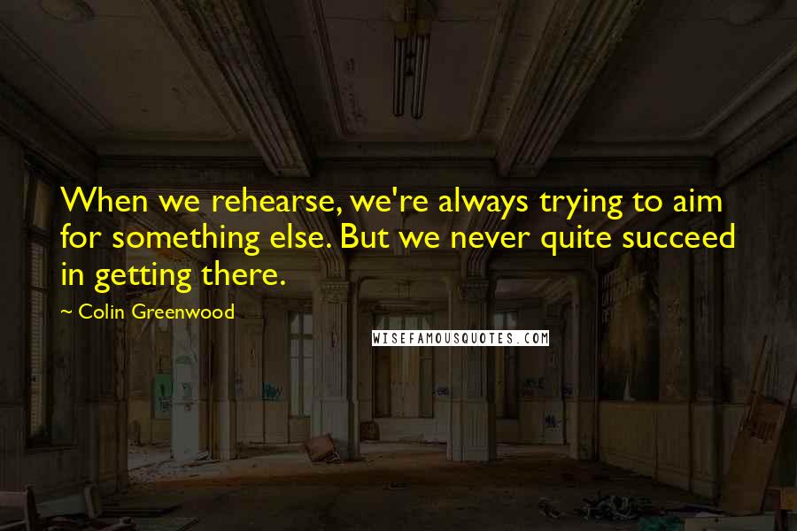 Colin Greenwood Quotes: When we rehearse, we're always trying to aim for something else. But we never quite succeed in getting there.