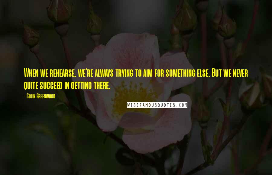 Colin Greenwood Quotes: When we rehearse, we're always trying to aim for something else. But we never quite succeed in getting there.