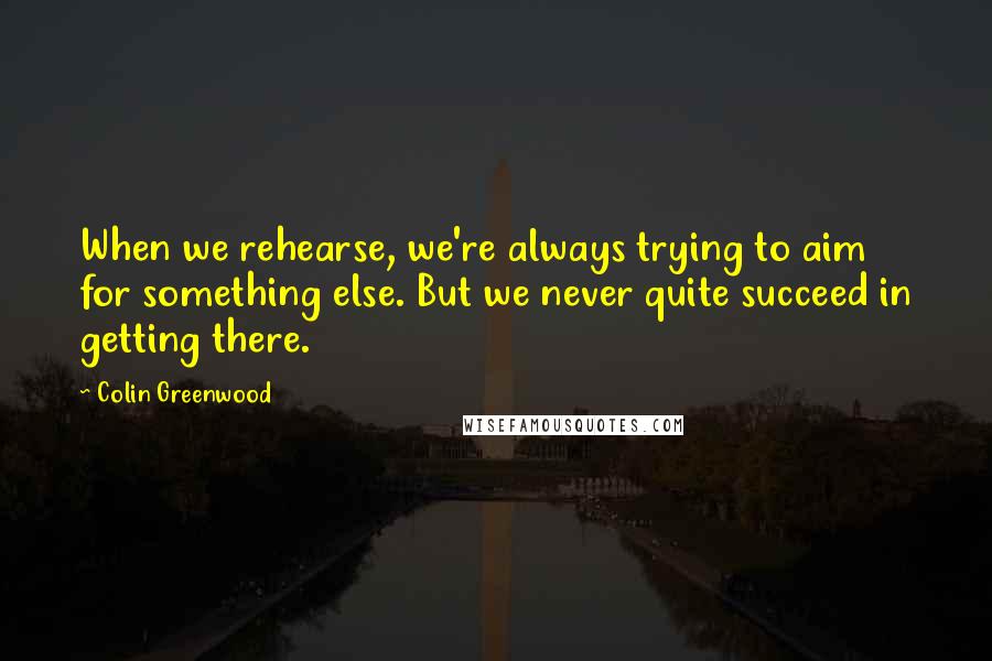 Colin Greenwood Quotes: When we rehearse, we're always trying to aim for something else. But we never quite succeed in getting there.