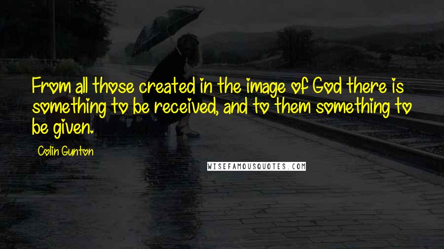 Colin Gunton Quotes: From all those created in the image of God there is something to be received, and to them something to be given.