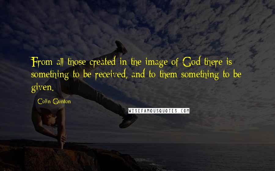 Colin Gunton Quotes: From all those created in the image of God there is something to be received, and to them something to be given.