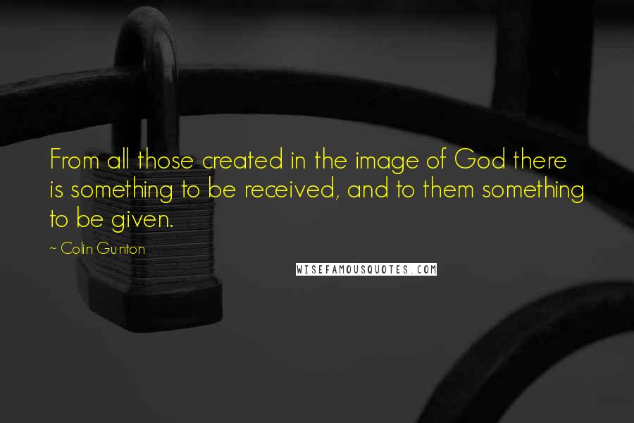 Colin Gunton Quotes: From all those created in the image of God there is something to be received, and to them something to be given.