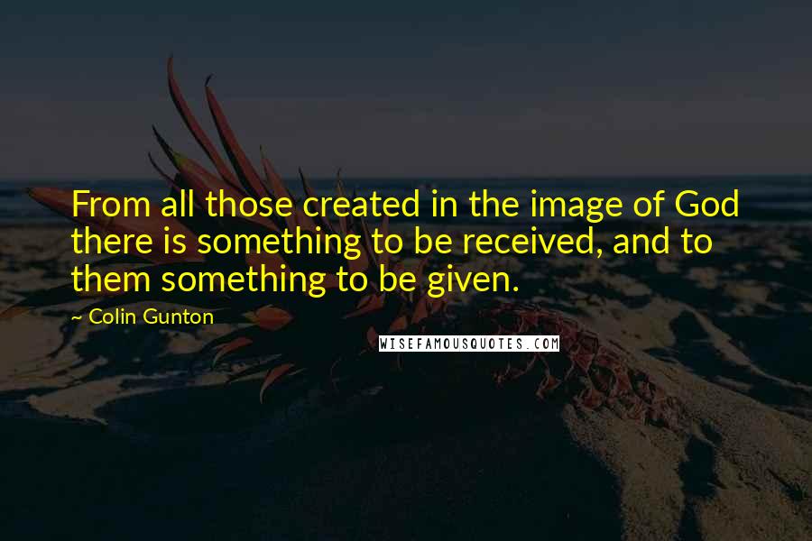 Colin Gunton Quotes: From all those created in the image of God there is something to be received, and to them something to be given.