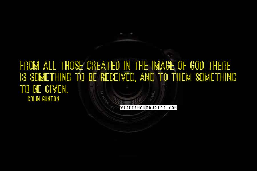 Colin Gunton Quotes: From all those created in the image of God there is something to be received, and to them something to be given.