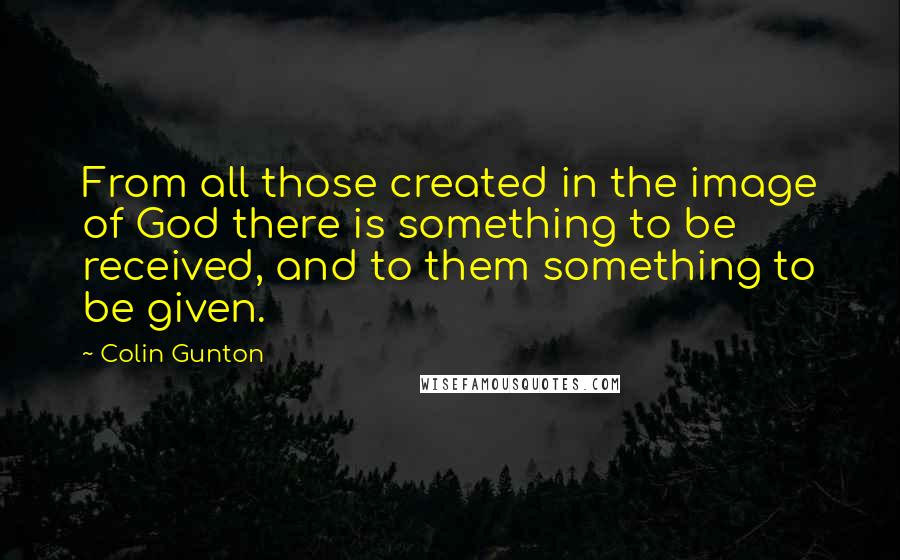 Colin Gunton Quotes: From all those created in the image of God there is something to be received, and to them something to be given.