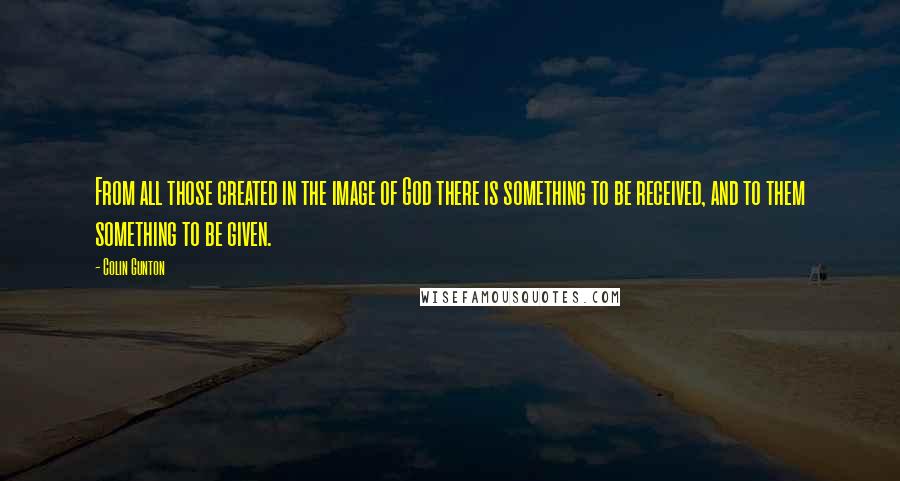 Colin Gunton Quotes: From all those created in the image of God there is something to be received, and to them something to be given.