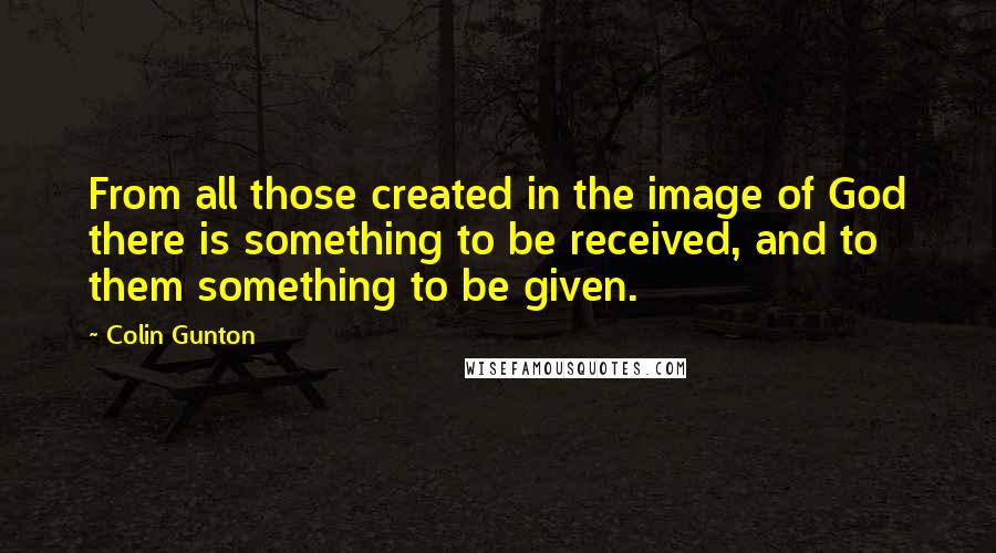 Colin Gunton Quotes: From all those created in the image of God there is something to be received, and to them something to be given.