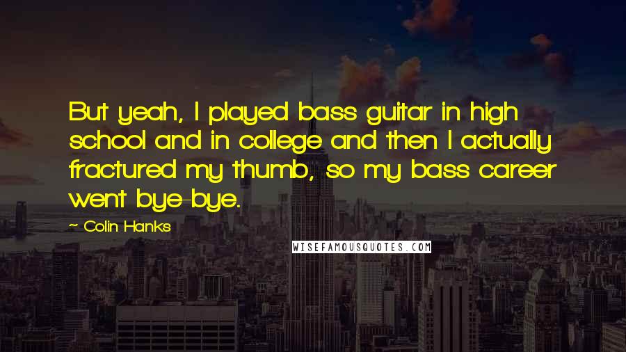 Colin Hanks Quotes: But yeah, I played bass guitar in high school and in college and then I actually fractured my thumb, so my bass career went bye-bye.