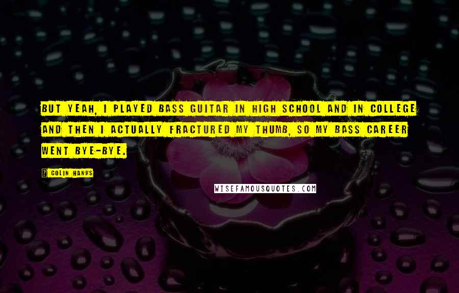 Colin Hanks Quotes: But yeah, I played bass guitar in high school and in college and then I actually fractured my thumb, so my bass career went bye-bye.