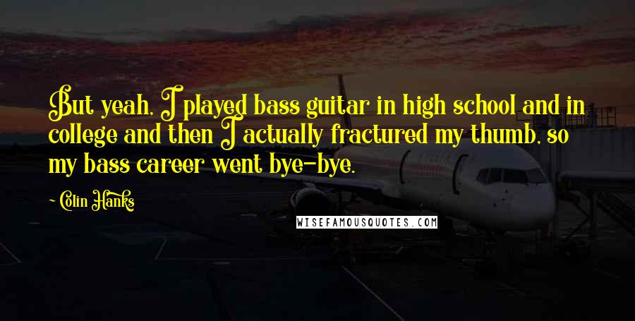 Colin Hanks Quotes: But yeah, I played bass guitar in high school and in college and then I actually fractured my thumb, so my bass career went bye-bye.