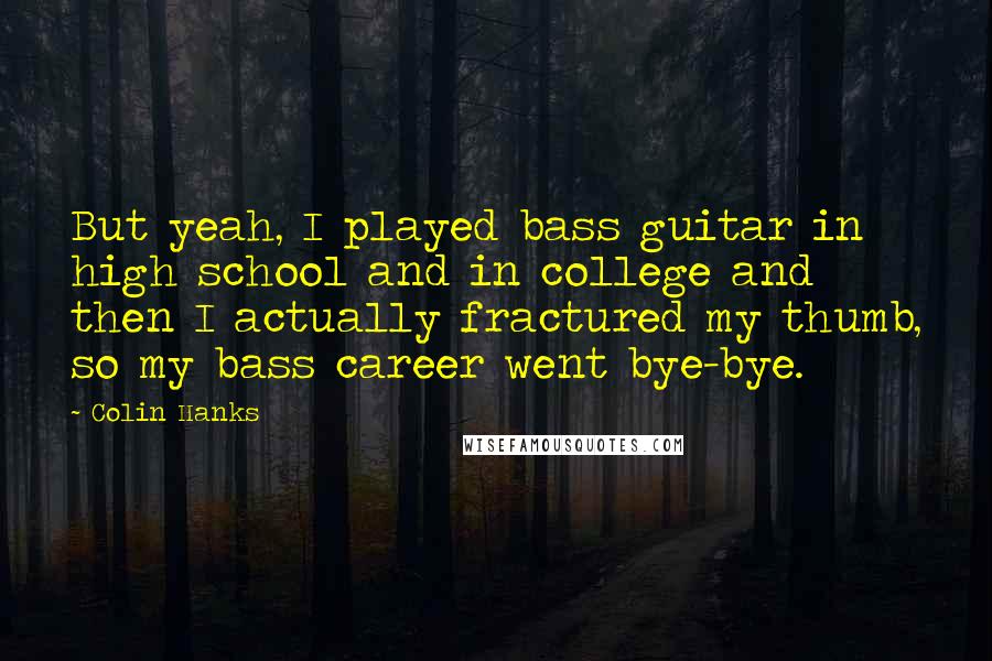 Colin Hanks Quotes: But yeah, I played bass guitar in high school and in college and then I actually fractured my thumb, so my bass career went bye-bye.